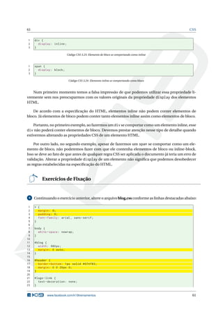61 CSS
1 div {
2 display: inline;
3 }
Código CSS 3.23: Elemento de bloco se comportando como inline
1 span {
2 display: block;
3 }
Código CSS 3.24: Elemento inline se comportando como bloco
Num primeiro momento temos a falsa impressão de que podemos utilizar essa propriedade li-
vremente sem nos preocuparmos com os valores originais da propriedade display dos elementos
HTML.
De acordo com a especiﬁcação do HTML, elementos inline não podem conter elementos de
bloco. Já elementos de bloco podem conter tanto elementos inline assim como elementos de bloco.
Portanto, no primeiro exemplo, ao fazermos um div se comportar como um elemento inline, esse
div não poderá conter elementos de bloco. Devemos prestar atenção nesse tipo de detalhe quando
estivermos alterando as propriedades CSS de um elemento HTML.
Por outro lado, no segundo exemplo, apesar de fazermos um span se comportar como um ele-
mento de bloco, não poderemos fazer com que ele contenha elementos de bloco ou inline-block.
Isso se deve ao fato de que antes de qualquer regra CSS ser aplicada o documento já teria um erro de
validação. Alterar a propriedade display de um elemento não signiﬁca que podemos desobedecer
as regras estabelecidas na especiﬁcação do HTML.
Exercícios de Fixação
9 Continuando o exercício anterior, altere o arquivo blog.css conforme as linhas destacadas abaixo:
1 * {
2 margin: 0;
3 padding: 0;
4 font -family: arial , sans -serif;
5 }
6
7 body {
8 white -space: nowrap;
9 }
10
11 #blog {
12 width: 980px;
13 margin: 0 auto;
14 }
15
16 #header {
17 border -bottom: 1px solid #074 f83;
18 margin: 0 0 20px 0;
19 }
20
21 #logo -link {
22 text -decoration: none;
23 }
www.facebook.com/k19treinamentos 61
 