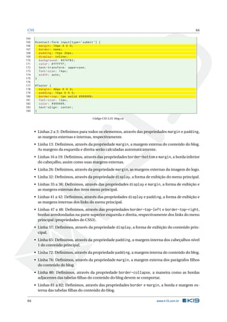 CSS 64
164
165 #contact -form input[type=’submit ’] {
166 margin: 10px 0 0 0;
167 border: none;
168 padding: 10px 20px;
169 display: inline;
170 background: #074 f83;
171 color: #ffffff;
172 text -transform: uppercase;
173 font -size: 14px;
174 width: auto;
175 }
176
177 #footer {
178 margin: 40px 0 0 0;
179 padding: 10px 0 0 0;
180 border -top: 1px solid #999999;
181 font -size: 12px;
182 color: #999999;
183 text -align: center;
184 }
Código CSS 3.25: blog.css
• Linhas 2 a 3: Deﬁnimos para todos os elementos, através das propriedades margin e padding,
as margens externas e internas, respectivamente.
• Linha 13: Deﬁnimos, através da propriedade margin, a margem externa do conteúdo do blog.
As margens da esquerda e direita serão calculadas automaticamente.
• Linhas 16 a 19: Deﬁnimos, através das propriedades border-bottom e margin, a borda inferior
do cabeçalho, assim como suas margens externas.
• Linha 26: Deﬁnimos, através da propriedade margin, as margens externas da imagem do logo.
• Linha 32: Deﬁnimos, através da propriedade display, a forma de exibição do menu principal.
• Linhas 35 a 38: Deﬁnimos, através das propriedades display e margin, a forma de exibição e
as margens externas dos itens menu principal.
• Linhas 41 a 42: Deﬁnimos, através das propriedades display e padding, a forma de exibição e
as margens internas dos links do menu principal.
• Linhas 47 a 48: Deﬁnimos, através das propriedades border-top-left e border-top-right,
bordas arredondadas na parte superior esquerda e direita, respectivamente dos links do menu
principal (propriedades do CSS3).
• Linha 57: Deﬁnimos, através da propriedade display, a forma de exibição do conteúdo prin-
cipal.
• Linha 65: Deﬁnimos, através da propriedade padding, a margem interna dos cabeçalhos nível
1 do conteúdo principal.
• Linha 72: Deﬁnimos, através da propriedade padding, a margem interna do conteúdo do blog.
• Linha 76: Deﬁnimos, através da propriedade margin, a margem externa dos parágrafos ﬁlhos
do conteúdo do blog.
• Linha 80: Deﬁnimos, através da propriedade border-collapse, a maneira como as bordas
adjacentes das tabelas ﬁlhas do conteúdo do blog devem se comportar.
• Linhas 81 a 82: Deﬁnimos, através das propriedades border e margin, a borda e margem ex-
terna das tabelas ﬁlhas do conteúdo do blog.
64 www.k19.com.br
 