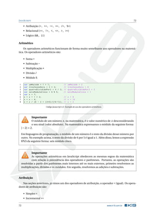JAVASCRIPT 72
• Atribuição (=, +=, -=, *=, /=, %=)
• Relacional (==, !=, <, <=, >, >=)
• Lógico (&&, ||)
Aritmético
Os operadores aritméticos funcionam de forma muito semelhante aos operadores na matemá-
tica. Os operadores aritméticos são:
• Soma +
• Subtração -
• Multiplicação *
• Divisão /
• Módulo %
1 var umMaisUm = 1 + 1; // umMaisUm = 2
2 var tresVezesDois = 3 * 2; // tresVezesDois = 6
3 var quatroDivididoPor2 = 4 / 2; // quatroDivididoPor2 = 2
4 var seisModuloCinco = 6 % 5; // seisModuloCinco = 1
5 var x = 7;
6 x = x + 1 * 2; // x = 9
7 x = x - 4; // x = 10
8 x = x / (6 - 2 + (3*5) /(16 -1)); // x = 2
Código Javascript 4.2: Exemplo de uso dos operadores aritméticos.
Importante
O módulo de um número x, na matemática, é o valor numérico de x desconsiderando
o seu sinal (valor absoluto). Na matemática expressamos o módulo da seguinte forma:
|−2| = 2.
Em linguagens de programação, o módulo de um número é o resto da divisão desse número por
outro. No exemplo acima, o resto da divisão de 6 por 5 é igual a 1. Além disso, lemos a expressão
6%5 da seguinte forma: seis módulo cinco.
Importante
As operações aritméticas em JavaScript obedecem as mesmas regras da matemática
com relação à precedência dos operadores e parênteses. Portanto, as operações são
resolvidas a partir dos parênteses mais internos até os mais externos, primeiro resolvemos as
multiplicações, divisões e os módulos. Em seguida, resolvemos as adições e subtrações.
Atribuição
Nas seções anteriores, já vimos um dos operadores de atribuição, o operador = (igual). Os opera-
dores de atribuição são:
• Simples =
• Incremental +=
72 www.k19.com.br
 