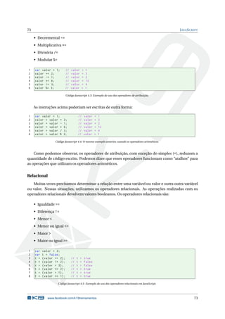 73 JAVASCRIPT
• Decremental -=
• Multiplicativa *=
• Divisória /=
• Modular %=
1 var valor = 1; // valor = 1
2 valor += 2; // valor = 3
3 valor -= 1; // valor = 2
4 valor *= 6; // valor = 12
5 valor /= 3; // valor = 4
6 valor %= 3; // valor = 1
Código Javascript 4.3: Exemplo de uso dos operadores de atribuição.
As instruções acima poderiam ser escritas de outra forma:
1 var valor = 1; // valor = 1
2 valor = valor + 2; // valor = 3
3 valor = valor - 1; // valor = 2
4 valor = valor * 6; // valor = 12
5 valor = valor / 3; // valor = 4
6 valor = valor % 3; // valor = 1
Código Javascript 4.4: O mesmo exemplo anterior, usando os operadores aritméticos.
Como podemos observar, os operadores de atribuição, com exceção do simples (=), reduzem a
quantidade de código escrito. Podemos dizer que esses operadores funcionam como “atalhos” para
as operações que utilizam os operadores aritméticos.
Relacional
Muitas vezes precisamos determinar a relação entre uma variável ou valor e outra outra variável
ou valor. Nessas situações, utilizamos os operadores relacionais. As operações realizadas com os
operadores relacionais devolvem valores booleanos. Os operadores relacionais são:
• Igualdade ==
• Diferença !=
• Menor <
• Menor ou igual <=
• Maior >
• Maior ou igual >=
1 var valor = 2;
2 var t = false;
3 t = (valor == 2); // t = true
4 t = (valor != 2); // t = false
5 t = (valor < 2); // t = false
6 t = (valor <= 2); // t = true
7 t = (valor > 1); // t = true
8 t = (valor >= 1); // t = true
Código Javascript 4.5: Exemplo de uso dos operadores relacionais em JavaScript.
www.facebook.com/k19treinamentos 73
 