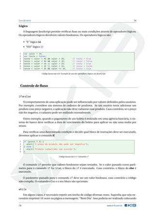 JAVASCRIPT 74
Lógico
A linguagem JavaScript permite veriﬁcar duas ou mais condições através de operadores lógicos.
Os operadores lógicos devolvem valores booleanos. Os operadores lógicos são:
• “E” lógico &&
• “OU” lógico ||
1 var valor = 30;
2 var teste = false;
3 teste = valor < 40 && valor > 20; // teste = true
4 teste = valor < 40 && valor > 30; // teste = false
5 teste = valor > 30 || valor > 20; // teste = true
6 teste = valor > 30 || valor < 20; // teste = false
7 teste = valor < 50 && valor == 30; // teste = true
Código Javascript 4.6: Exemplo de uso dos operadores lógicos em JavaScript.
Controle de ﬂuxo
if e else
O comportamento de uma aplicação pode ser inﬂuenciado por valores deﬁnidos pelos usuários.
Por exemplo, considere um sistema de cadastro de produtos. Se um usuário tenta adicionar um
produto com preço negativo, a aplicação não deve cadastrar esse produto. Caso contrário, se o preço
não for negativo, o cadastro pode ser realizado normalmente.
Outro exemplo, quando o pagamento de um boleto é realizado em uma agência bancária, o sis-
tema do banco deve veriﬁcar a data de vencimento do boleto para aplicar ou não uma multa por
atraso.
Para veriﬁcar uma determinada condição e decidir qual bloco de instruções deve ser executado,
devemos aplicar o comando if.
1 if (preco < 0) {
2 alert(’O preço do produto não pode ser negativo ’);
3 } else {
4 alert(’Produto cadastrado com sucesso ’);
5 }
Código Javascript 4.7: Comando if
O comando if permite que valores booleanos sejam testados. Se o valor passado como parâ-
metro para o comando if for true, o bloco do if é executado. Caso contrário, o bloco do else é
executado.
O parâmetro passado para o comando if deve ser um valor booleano, caso contrário o código
não compila. O comando else e o seu bloco são opcionais.
while
Em alguns casos, é necessário repetir um trecho de código diversas vezes. Suponha que seja ne-
cessário imprimir 10 vezes na página a mensagem: “Bom Dia”. Isso poderia ser realizado colocando
74 www.k19.com.br
 