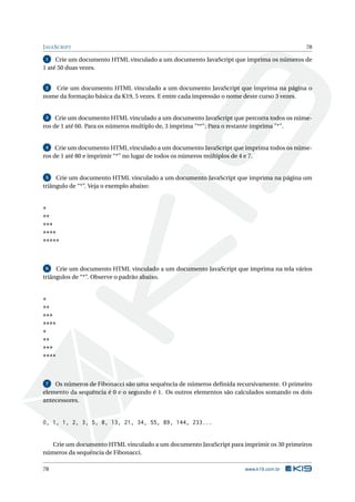 JAVASCRIPT 78
1 Crie um documento HTML vinculado a um documento JavaScript que imprima os números de
1 até 50 duas vezes.
2 Crie um documento HTML vinculado a um documento JavaScript que imprima na página o
nome da formação básica da K19, 5 vezes. E entre cada impressão o nome deste curso 3 vezes.
3 Crie um documento HTML vinculado a um documento JavaScript que percorra todos os núme-
ros de 1 até 60. Para os números multiplo de, 3 imprima "**"; Para o restante imprima "*".
4 Crie um documento HTML vinculado a um documento JavaScript que imprima todos os núme-
ros de 1 até 80 e imprimir “*” no lugar de todos os números múltiplos de 4 e 7.
5 Crie um documento HTML vinculado a um documento JavaScript que imprima na página um
triângulo de “*”. Veja o exemplo abaixo:
*
**
***
****
*****
6 Crie um documento HTML vinculado a um documento JavaScript que imprima na tela vários
triângulos de “*”. Observe o padrão abaixo.
*
**
***
****
*
**
***
****
7 Os números de Fibonacci são uma sequência de números deﬁnida recursivamente. O primeiro
elemento da sequência é 0 e o segundo é 1. Os outros elementos são calculados somando os dois
antecessores.
0, 1, 1, 2, 3, 5, 8, 13, 21, 34, 55, 89, 144, 233...
Crie um documento HTML vinculado a um documento JavaScript para imprimir os 30 primeiros
números da sequência de Fibonacci.
78 www.k19.com.br
 