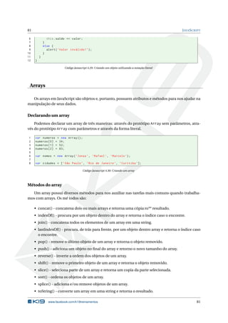 81 JAVASCRIPT
6 this.saldo += valor;
7 }
8 else {
9 alert(’Valor inválido!’);
10 }
11 }
12 }
Código Javascript 4.29: Criando um objeto utilizando a notação literal
Arrays
Os arrays em JavaScript são objetos e, portanto, possuem atributos e métodos para nos ajudar na
manipulação de seus dados.
Declarando um array
Podemos declarar um array de três maneiras: através do protótipo Array sem parâmetros, atra-
vés do protótipo Array com parâmetros e através da forma literal.
1 var numeros = new Array();
2 numeros [0] = 34;
3 numeros [1] = 52;
4 numeros [2] = 83;
5
6 var nomes = new Array(’Jonas’, ’Rafael ’, ’Marcelo ’);
7
8 var cidades = [’São Paulo’, ’Rio de Janeiro ’, ’Curitiba ’];
Código Javascript 4.30: Criando um array
Métodos do array
Um array possui diversos métodos para nos auxiliar nas tarefas mais comuns quando trabalha-
mos com arrays. Os mé todos são:
• concat() - concatena dois ou mais arrays e retorna uma cópia ro** resultado.
• indexOf() - procura por um objeto dentro do array e retorna o índice caso o encontre.
• join() - concatena todos os elementos de um array em uma string.
• lastIndexOf() - procura, de trás para frente, por um objeto dentro array e retorna o índice caso
o encontre.
• pop() - remove o último objeto de um array e retorna o objeto removido.
• push() - adiciona um objeto no ﬁnal do array e retorno o novo tamanho do array.
• reverse() - inverte a ordem dos objetos de um array.
• shift() - remove o primeiro objeto de um array e retorna o objeto removido.
• slice() - seleciona parte de um array e retorna um copia da parte selecionada.
• sort() - ordena os objetos de um array.
• splice() - adiciona e/ou remove objetos de um array.
• toString() - converte um array em uma string e retorna o resultado.
www.facebook.com/k19treinamentos 81
 