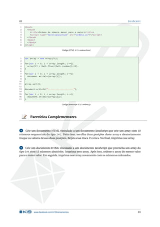 83 JAVASCRIPT
1 <html>
2 <head>
3 <title>Ordena do número menor para o maior</title>
4 <script type="text/javascript" src="ordena.js"></script >
5 </head>
6 <body>
7 </body>
8 </html>
Código HTML 4.15: ordena.html
1 var array = new Array (10);
2
3 for(var i = 0; i < array.length; i++){
4 array[i] = Math.floor(Math.random ()*10);
5 }
6
7 for(var i = 0; i < array.length; i++){
8 document.writeln(array[i]);
9 }
10
11 array.sort();
12
13 document.writeln("--------------------");
14
15 for(var i = 0; i < array.length; i++){
16 document.writeln(array[i]);
17 }
Código Javascript 4.32: ordena.js
Exercícios Complementares
8 Crie um documento HTML vinculado a um documento JavaScript que crie um array com 10
números sequenciais do tipo int. Feito isso, escolha duas posições deste array e aleatoriamente
troque os valores dessas duas posições. Repita essa troca 15 vezes. No ﬁnal, imprima esse array.
9 Crie um documento HTML vinculado a um documento JavaScript que preencha um array do
tipo int com 15 números aleatórios. Imprima esse array. Após isso, ordene o array do menor valor
para o maior valor. Em seguida, imprima esse array novamente com os números ordenados.
www.facebook.com/k19treinamentos 83
 