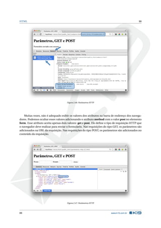 HTML 88
Figura 2.46: Parâmetros HTTP
Muitas vezes, não é adequado exibir os valores dos atributos na barra de endereço dos navega-
dores. Podemos ocultar esses valores adicionando o atributo method com o valor post no elemento
form. Esse atributo aceita apenas dois valores: get e post. Ele deﬁne o tipo de requisição HTTP que
o navegador deve realizar para enviar o formulário. Nas requisições do tipo GET, os parâmetros são
adicionados na URL da requisição. Nas requisições do tipo POST, os parâmetros são adicionados no
conteúdo da requisição.
Figura 2.47: Parâmetros HTTP
88 www.k19.com.br
 
