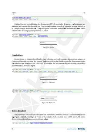 HTML 90
1 <label>Nome: </label>
2 <input type="text" name="nome">
Para melhorar a acessibilidade dos documentos HTML, os rótulos devem ser explicitamente as-
sociados aos campos dos formulários. Para estabelecer esse vínculo, o primeiro passo é identiﬁcar
os campos através do atributo id. O segundo passo é deﬁnir o atributo for do elemento label com o
identiﬁcador do campo correspondente ao rótulo.
1 <label for="nome_id">Nome: </label>
2 <input type="text" name="nome" id="nome_id">
Figura 2.50: Rótulos
Placeholders
Como vimos, os rótulos são utilizados para informar aos usuários quais dados devem ser preen-
chidos nos formulários. Além dos rótulos, podemos utilizar placeholders para dar dicas ou exemplos
do conteúdo que desejamos em cada caixa de entrada. Um placeholder é criado através do atributo
placeholder do elemento input.
1 <label for="nome_id">Nome: </label>
2 <input id="nome_id" type="text" name="nome" placeholder="Digite o seu nome aqui">
Figura 2.51: Placeholder
1 <label for="nome_id">Nome: </label>
2 <input id="nome_id" type="text" name="nome" placeholder="Rafael Cosentino">
Figura 2.52: Placeholder
Botões de submit
Para adicionar um botão de submit em um formulário, podemos utilizar o elemento input com
type igual a submit. Esse tipo de botão envia os dados do formulário para o Web Server. Os textos
desses botões são deﬁnidos com o atributo value.
1 <input id="botao_id" type="submit" value="enviar">
90 www.k19.com.br
 