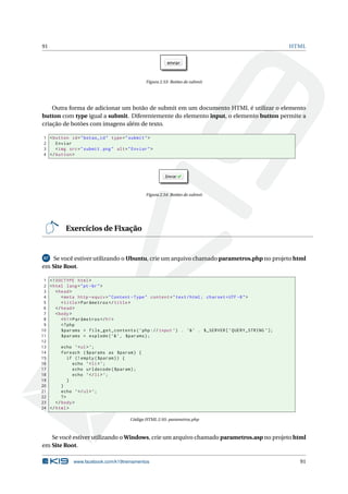 91 HTML
Figura 2.53: Botões de submit
Outra forma de adicionar um botão de submit em um documento HTML é utilizar o elemento
button com type igual a submit. Diferentemente do elemento input, o elemento button permite a
criação de botões com imagens além de texto.
1 <button id="botao_id" type="submit">
2 Enviar
3 <img src="submit.png" alt="Enviar">
4 </button >
Figura 2.54: Botões de submit
Exercícios de Fixação
67 Se você estiver utilizando o Ubuntu, crie um arquivo chamado parametros.php no projeto html
em Site Root.
1 <!DOCTYPE html>
2 <html lang="pt-br">
3 <head>
4 <meta http -equiv="Content -Type" content="text/html; charset=UTF -8">
5 <title>Parâmetros </title>
6 </head>
7 <body>
8 <h1>Parâmetros </h1>
9 <?php
10 $params = file_get_contents(’php://input ’) . ’&’ . $_SERVER[’QUERY_STRING ’];
11 $params = explode(’&’, $params);
12
13 echo ’<ul>’;
14 foreach ($params as $param) {
15 if (!empty($param)) {
16 echo ’<li>’;
17 echo urldecode($param);
18 echo ’</li>’;
19 }
20 }
21 echo ’</ul>’;
22 ?>
23 </body>
24 </html>
Código HTML 2.93: parametros.php
Se você estiver utilizando o Windows, crie um arquivo chamado parametros.asp no projeto html
em Site Root.
www.facebook.com/k19treinamentos 91
 