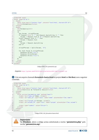 HTML 92
1 <!DOCTYPE html>
2 <html lang="pt-br">
3 <head>
4 <meta http -equiv="Content -Type" content="text/html; charset=UTF -8">
5 <title>Parâmetros </title>
6 </head>
7 <body>
8 <h1>Parâmetros </h1>
9 <ul>
10 <%
11 dim Params , ArrayOfParams
12 If Request.Form <> "" And Request.QueryString <> "" Then
13 Params = Request.Form & "&" & Request.QueryString
14 ElseIf Request.Form <> "" Then
15 Params = Request.Form
16 Else
17 Params = Request.QueryString
18 End If
19
20 ArrayOfParams = Split(Params , "&")
21
22 For Each Param In ArrayOfParams
23 Response.Write("<li>")
24 Response.Write(Param)
25 Response.Write("</li>")
26 Next
27 %>
28 </ul>
29 </body>
30 </html>
Código HTML 2.94: parametros.asp
Arquivo: https://github.com/K19/K19-Exercicios/archive/k02-html-fixacao67.zip
68 Crie um arquivo chamado formulario-basico.html no projeto html em Site Root com o seguinte
conteúdo.
1 <!DOCTYPE html>
2 <html lang="pt-br">
3 <head>
4 <meta http -equiv="Content -Type" content="text/html; charset=UTF -8">
5 <title>Exercício de formulário básico </title>
6 </head>
7 <body>
8 <form action="parametros.php" method="post">
9 <label for="nome_id">Nome: </label>
10 <input id="nome_id" type="text" name="nome" placeholder="Seu nome">
11
12 <label for="estado_id">Estado: </label>
13 <input id="estado_id" type="text" name="estado" placeholder="Seu estado">
14
15 <input type="submit" value="Enviar">
16 </form>
17 </body>
18 </html>
Código HTML 2.95: formulario-basico.html
Importante
No Windows, altere o código acima substituindo o trecho “parametros.php” pelo
trecho “parametros.asp”.
92 www.k19.com.br
 