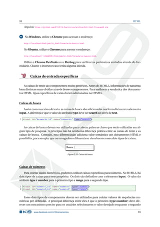 93 HTML
Arquivo: https://github.com/K19/K19-Exercicios/archive/k02-html-fixacao68.zip
69 No Windows, utilize o Chrome para acessar o endereço:
http://localhost/html/public_html/formulario-basico.html.
No Ubuntu, utilize o Chrome para acessar o endereço:
http://localhost/~<USUARIO>/html/public_html/formulario-basico.html.
Utilize o Chrome DevTools ou o Firebug para veriﬁcar os parâmetros enviados através do for-
mulário. Chame o instrutor caso tenha alguma dúvida.
Caixas de entrada especíﬁcas
As caixas de texto são componentes muito genéricos. Antes do HTML5, informações de natureza
bem distintas eram obtidas através desses componentes. Para melhorar a semântica dos documen-
tos HTML, tipos especíﬁcos de caixas foram adicionados no HTML5.
Caixas de busca
Assim como as caixas de texto, as caixas de busca são adicionadas nos formulário com o elemento
input. A diferença é que o valor do atributo type deve ser search ao invés de text.
1 <input id="keywords_id" name="keywords" type="search">
As caixas de busca devem ser utilizadas para coletar palavras chave que serão utilizadas em al-
gum tipo de pesquisa. A princípio não há nenhuma diferença prática entre as caixas de texto e as
caixas de busca. Contudo, essa diferenciação adiciona valor semântico aos documentos HTML e
possibilita, por exemplo, que os navegadores diferenciem visualmente esses dois tipos de caixas.
Figura 2.55: Caixas de busca
Caixas de números
Para coletar dados numéricos, podemos utilizar caixas especíﬁcas para números. No HTML5, há
dois tipos de caixas para esse propósito. Os dois são deﬁnidos com o elemento input. O valor do
atributo type é number para o primeiro tipo e range para o segundo tipo.
1 <input id="numero1_id" name="numero1" type="number">
2 <input id="numero2_id" name="numero2" type="range">
Esses dois tipos de componentes devem ser utilizados para coletar valores de sequências nu-
méricas pré-deﬁnidas. A principal diferença entre eles é que o primeiro (type=number) deve ofe-
recer um mecanismo preciso para os usuários selecionarem o valor desejado enquanto o segundo
www.facebook.com/k19treinamentos 93
 