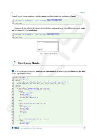 97 HTML
Esse elemento também possui o atributo name que funciona como no elemento input.
1 <textarea id="mensagem_id" name="mensagem" rows="5" cols="50">
2
3 </textarea >
Podemos deﬁnir o limite de caracteres que podem ser inseridos no conteúdo do elemento texta-
rea através do atributo maxlength.
1 <textarea id="mensagem_id" name="mensagem" maxlength="140">
2
3 </textarea >
Figura 2.62: Caixa de texto longo
Exercícios de Fixação
70 Crie um arquivo chamado formulario-caixas-especiﬁcas.html no projeto html em Site Root
com o seguinte conteúdo.
1 <!DOCTYPE html>
2 <html lang="pt-br">
3 <head>
4 <meta http -equiv="Content -Type" content="text/html; charset=UTF -8">
5 <title>Exercício de formulário com caixas específicas </title>
6 </head>
7 <body>
8 <form action="parametros.php" method="post">
9 <label for="keywords_id">Busca: </label>
10 <input
11 id="keywords_id"
12 type="search"
13 name="keywords"
14 placeholder="Keywords">
15
16 <br>
17
18 <label for="idade_id">Idade: </label>
19 <input
20 id="idade_id"
21 type="number"
22 name="idade"
23 min="18"
24 max="60">
25
26 <br>
27
28 <label for="curtiu_id">Curtiu: </label>
29 <input
30 id="curtiu_id"
31 type="range"
www.facebook.com/k19treinamentos 97
 