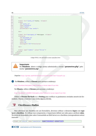 99 HTML
102
103 <br>
104
105 <label for="senha_id">Senha: </label>
106 <input
107 id="senha_id"
108 type="password"
109 name="senha"
110 placeholder="Sua senha">
111
112 <br>
113
114 <label for="mensagem_id">Mensagem: </label>
115 <textarea
116 id="mensagem_id"
117 name="mensagem"
118 rows="5"
119 cols="50"
120 maxlength="150"></textarea >
121
122 <br>
123
124 <input type="submit" value="Enviar">
125 </form>
126 </body>
127 </html>
Código HTML 2.104: formulario-caixas-especiﬁcas.html
Importante
No Windows, altere o código acima substituindo o trecho “parametros.php” pelo
trecho “parametros.asp”.
Arquivo: https://github.com/K19/K19-Exercicios/archive/k02-html-fixacao70.zip
71 No Windows, utilize o Chrome para acessar o endereço:
http://localhost/html/public_html/formulario-caixas-especificas.html.
No Ubuntu, utilize o Chrome para acessar o endereço:
http://localhost/~<USUARIO>/html/public_html/formulario-caixas-especificas.html.
Utilize o Chrome DevTools ou o Firebug para veriﬁcar os parâmetros enviados através do for-
mulário. Chame o instrutor caso tenha alguma dúvida.
Checkboxes e Radios
Para adicionar um checkbox em um formulário, devemos utilizar o elemento input com type
igual a checkbox. Ao utilizar esse componente, é importante deﬁnir um valor para o atributo value.
No envio do formulário, esse valor é transmitido ao Web Server se o checkbox correspondente estiver
marcado.
1 <input id="sim_id" name="newsletter" type="checkbox" value="sim">
www.facebook.com/k19treinamentos 99
 