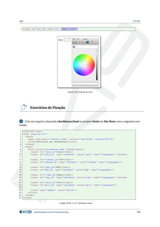 101 HTML
1 <input id="cor_id" name="cor" type="color">
Figura 2.65: Seleção de cores
Exercícios de Fixação
72 Crie um arquivo chamado checkboxes.html no projeto html em Site Root com o seguinte con-
teúdo.
1 <!DOCTYPE html>
2 <html lang="pt-br">
3 <head>
4 <meta http -equiv="Content -Type" content="text/html; charset=UTF -8">
5 <title>Exercício de checkboxes </title>
6 </head>
7 <body>
8 <form action="parametros.php" method="post">
9 <label for="java_id">Java</label>
10 <input id="java_id" type="checkbox" value="java" name="linguagens" checked >
11
12 <label for="csharp_id">C#</label>
13 <input id="csharp_id" type="checkbox" value="csharp" name="linguagens">
14
15 <label for="php_id">PHP</label>
16 <input id="php_id" type="checkbox" value="php" name="linguagens">
17
18 <label for="ruby_id">Ruby</label>
19 <input id="ruby_id" type="checkbox" value="ruby" name="linguagens" checked >
20
21 <label for="perl_id">Perl</label>
22 <input id="perl_id" type="checkbox" value="perl" name="linguagens">
23
24 <input type="submit" value="Enviar">
25 </form>
26 </body>
27 </html>
Código HTML 2.112: checkboxes.html
www.facebook.com/k19treinamentos 101
 