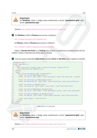 HTML 102
Importante
No Windows, altere o código acima substituindo o trecho “parametros.php” pelo
trecho “parametros.asp”.
Arquivo: https://github.com/K19/K19-Exercicios/archive/k02-html-fixacao72.zip
73 No Windows, utilize o Chrome para acessar o endereço:
http://localhost/html/public_html/checkboxes.html.
No Ubuntu, utilize o Chrome para acessar o endereço:
http://localhost/~<USUARIO>/html/public_html/checkboxes.html.
Utilize o Chrome DevTools ou o Firebug para veriﬁcar os parâmetros enviados através do for-
mulário. Chame o instrutor caso tenha alguma dúvida.
74 Crie um arquivo chamado radios.html no projeto html em Site Root com o seguinte conteúdo.
1 <!DOCTYPE html>
2 <html lang="pt-br">
3 <head>
4 <meta http -equiv="Content -Type" content="text/html; charset=UTF -8">
5 <title>Exercício de radios </title>
6 </head>
7 <body>
8 <form action="parametros.php" method="post">
9 <label for="sp_id">São Paulo</label>
10 <input id="sp_id" type="radio" value="sao -paulo" name="time -preferido" checked >
11
12 <label for="barcelona_id">Barcelona </label>
13 <input id="barcelona_id" type="radio" value="barcelona" name="time -preferido">
14
15 <label for="milan_id">Milan</label>
16 <input id="milan_id" type="radio" value="milan" name="time -preferido">
17
18 <label for="mu_id">Manchester United </label>
19 <input id="mu_id" type="radio" value="manchester -united" name="time -preferido">
20
21 <label for="bdm_id">Bayern de Munique </label>
22 <input id="bdm_id" type="radio" value="bayern -munique" name="time -preferido">
23
24 <input type="submit" value="Enviar">
25 </form>
26 </body>
27 </html>
Código HTML 2.113: radios.html
Importante
No Windows, altere o código acima substituindo o trecho “parametros.php” pelo
trecho “parametros.asp”.
Arquivo: https://github.com/K19/K19-Exercicios/archive/k02-html-fixacao74.zip
102 www.k19.com.br
 