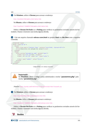103 HTML
75 No Windows, utilize o Chrome para acessar o endereço:
http://localhost/html/public_html/radios.html.
No Ubuntu, utilize o Chrome para acessar o endereço:
http://localhost/~<USUARIO>/html/public_html/radios.html.
Utilize o Chrome DevTools ou o Firebug para veriﬁcar os parâmetros enviados através do for-
mulário. Chame o instrutor caso tenha alguma dúvida.
76 Crie um arquivo chamado selecao-cores.html no projeto html em Site Root com o seguinte
conteúdo.
1 <!DOCTYPE html>
2 <html lang="pt-br">
3 <head>
4 <meta http -equiv="Content -Type" content="text/html; charset=UTF -8">
5 <title>Exercício de seleção de cores</title>
6 </head>
7 <body>
8 <form action="parametros.php" method="post">
9 <label for="cor_id">Cor: </label>
10 <input id="cor_id" name="cor" type="color">
11
12 <input type="submit" value="Enviar">
13 </form>
14 </body>
15 </html>
Código HTML 2.114: selecao-cores.html
Importante
No Windows, altere o código acima substituindo o trecho “parametros.php” pelo
trecho “parametros.asp”.
Arquivo: https://github.com/K19/K19-Exercicios/archive/k02-html-fixacao76.zip
77 No Windows, utilize o Chrome para acessar o endereço:
http://localhost/html/public_html/selecao-cores.html.
No Ubuntu, utilize o Chrome para acessar o endereço:
http://localhost/~<USUARIO>/html/public_html/selecao-cores.html.
Utilize o Chrome DevTools ou o Firebug para veriﬁcar os parâmetros enviados através do for-
mulário. Chame o instrutor caso tenha alguma dúvida.
Botões
www.facebook.com/k19treinamentos 103
 