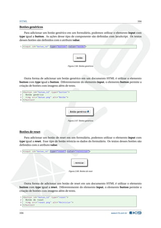 HTML 104
Botões genéricos
Para adicionar um botão genérico em um formulário, podemos utilizar o elemento input com
type igual a button. As ações desse tipo de componente são deﬁnidas com JavaScript. Os textos
desses botões são deﬁnidos com o atributo value.
1 <input id="botao_id" type="button" value="botão">
Figura 2.66: Botões genéricos
Outra forma de adicionar um botão genérico em um documento HTML é utilizar o elemento
button com type igual a button. Diferentemente do elemento input, o elemento button permite a
criação de botões com imagens além de texto.
1 <button id="botao_id" type="button">
2 Botão genérico
3 <img src="botao.png" alt="Botão">
4 </button >
Figura 2.67: Botões genéricos
Botões de reset
Para adicionar um botão de reset em um formulário, podemos utilizar o elemento input com
type igual a reset. Esse tipo de botão reinicia os dados do formulário. Os textos desses botões são
deﬁnidos com o atributo value.
1 <input id="botao_id" type="reset" value="reiniciar">
Figura 2.68: Botões de reset
Outra forma de adicionar um botão de reset em um documento HTML é utilizar o elemento
button com type igual a reset. Diferentemente do elemento input, o elemento button permite a
criação de botões com imagens além de texto.
1 <button id="botao_id" type="reset">
2 Botão de reset
3 <img src="reset.png" alt="Reiniciar">
4 </button >
104 www.k19.com.br
 