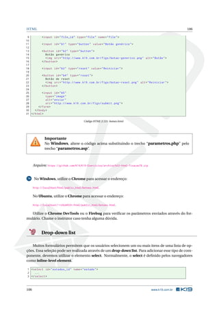 HTML 106
9 <input id="file_id" type="file" name="file">
10
11 <input id="b1" type="button" value="Botão genérico">
12
13 <button id="b2" type="button">
14 Botão genérico
15 <img src="http ://www.k19.com.br/figs/botao -generico.png" alt="Botão">
16 </button >
17
18 <input id="b3" type="reset" value="Reiniciar">
19
20 <button id="b4" type="reset">
21 Botão de reset
22 <img src="http ://www.k19.com.br/figs/botao -reset.png" alt="Reiniciar">
23 </button >
24
25 <input id="b5"
26 type="image"
27 alt="enviar"
28 src="http ://www.k19.com.br/figs/submit.png">
29 </form>
30 </body>
31 </html>
Código HTML 2.121: botoes.html
Importante
No Windows, altere o código acima substituindo o trecho “parametros.php” pelo
trecho “parametros.asp”.
Arquivo: https://github.com/K19/K19-Exercicios/archive/k02-html-fixacao78.zip
79 No Windows, utilize o Chrome para acessar o endereço:
http://localhost/html/public_html/botoes.html.
No Ubuntu, utilize o Chrome para acessar o endereço:
http://localhost/~<USUARIO>/html/public_html/botoes.html.
Utilize o Chrome DevTools ou o Firebug para veriﬁcar os parâmetros enviados através do for-
mulário. Chame o instrutor caso tenha alguma dúvida.
Drop-down list
Muitos formulários permitem que os usuários selecionem um ou mais itens de uma lista de op-
ções. Essa seleção pode ser realizada através de um drop-down list. Para adicionar esse tipo de com-
ponente, devemos utilizar o elemento select. Normalmente, o select é deﬁnido pelos navegadores
como inline-level element.
1 <select id="estados_id" name="estado">
2 ...
3 </select >
106 www.k19.com.br
 