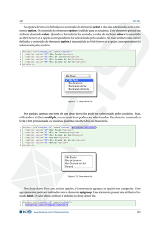 107 HTML
As opções devem ser deﬁnidas no conteúdo do elemento select e elas são adicionadas com o ele-
mento option. O conteúdo do elemento option é exibido para os usuários. Esse elemento possui um
atributo chamado value. Quando o formulário for enviado, o valor do atributo value é transmitido
ao Web Server se a opção correspondente foi selecionada pelo usuário. Se esse atributo não estiver
deﬁnido, o conteúdo do elemento option é transmitido ao Web Server se a opção correspondente foi
selecionada pelo usuário.
1 <select id="estados_id" name="estado">
2 <option value="SP">São Paulo</option >
3 <option value="RJ">Rio de Janeiro </option >
4 <option value="RS">Rio Grande do Sul</option >
5 <option value="RN">Rio Grande do Norte</option >
6 </select >
Figura 2.72: Drop-down list
Por padrão, apenas um item de um drop-down list pode ser selecionado pelos usuários. Mas,
utilizando o atributo multiple, um ou mais itens podem ser selecionados. Geralmente, mantendo a
tecla CTRL pressionada, os usuários poderão escolher dois ou mais itens.
1 <select id="estados_id" name="estado" multiple="multiple">
2 <option value="SP">São Paulo</option >
3 <option value="RJ">Rio de Janeiro </option >
4 <option value="RS">Rio Grande do Sul</option >
5 <option value="PR">Paraná </option >
6 <option value="RN">Rio Grande do Norte</option >
7 <option value="BA">Bahia</option >
8 </select >
Figura 2.73: Drop-down list
Nos drop-down lists com muitas opções, é interessante agrupar as opções em categorias. Esse
agrupamento pode ser realizado com o elemento optgroup. Esse elemento possui um atributo cha-
mado label. O valor desse atributo é exibido no drop-down list.
1 <select id="estados_id" name="estado">
2 <optgroup label="Região Sudeste">
www.facebook.com/k19treinamentos 107
 