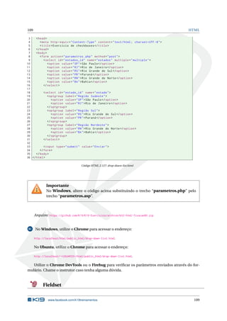 109 HTML
3 <head>
4 <meta http -equiv="Content -Type" content="text/html; charset=UTF -8">
5 <title>Exercício de checkboxes </title>
6 </head>
7 <body>
8 <form action="parametros.php" method="post">
9 <select id="estados_id" name="estados" multiple="multiple">
10 <option value="SP">São Paulo</option >
11 <option value="RJ">Rio de Janeiro </option >
12 <option value="RS">Rio Grande do Sul</option >
13 <option value="PR">Paraná </option >
14 <option value="RN">Rio Grande do Norte</option >
15 <option value="BA">Bahia</option >
16 </select >
17
18 <select id="estado_id" name="estado">
19 <optgroup label="Região Sudeste">
20 <option value="SP">São Paulo</option >
21 <option value="RJ">Rio de Janeiro </option >
22 </optgroup >
23 <optgroup label="Região Sul">
24 <option value="RS">Rio Grande do Sul</option >
25 <option value="PR">Paraná </option >
26 </optgroup >
27 <optgroup label="Região Nordeste">
28 <option value="RN">Rio Grande do Norte</option >
29 <option value="BA">Bahia</option >
30 </optgroup >
31 </select >
32
33 <input type="submit" value="Enviar">
34 </form>
35 </body>
36 </html>
Código HTML 2.127: drop-down-list.html
Importante
No Windows, altere o código acima substituindo o trecho “parametros.php” pelo
trecho “parametros.asp”.
Arquivo: https://github.com/K19/K19-Exercicios/archive/k02-html-fixacao80.zip
81 No Windows, utilize o Chrome para acessar o endereço:
http://localhost/html/public_html/drop-down-list.html.
No Ubuntu, utilize o Chrome para acessar o endereço:
http://localhost/~<USUARIO>/html/public_html/drop-down-list.html.
Utilize o Chrome DevTools ou o Firebug para veriﬁcar os parâmetros enviados através do for-
mulário. Chame o instrutor caso tenha alguma dúvida.
Fieldset
www.facebook.com/k19treinamentos 109
 