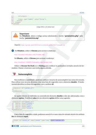 111 HTML
23 </fieldset >
24
25 <input type="submit" value="Enviar">
26 </form>
27 </body>
28 </html>
Código HTML 2.129: ﬁeldset.html
Importante
No Windows, altere o código acima substituindo o trecho “parametros.php” pelo
trecho “parametros.asp”.
Arquivo: https://github.com/K19/K19-Exercicios/archive/k02-html-fixacao82.zip
83 No Windows, utilize o Chrome para acessar o endereço:
http://localhost/html/public_html/fieldset.html.
No Ubuntu, utilize o Chrome para acessar o endereço:
http://localhost/~<USUARIO>/html/public_html/fieldset.html.
Utilize o Chrome DevTools ou o Firebug para veriﬁcar os parâmetros enviados através do for-
mulário. Chame o instrutor caso tenha alguma dúvida.
Autocomplete
Para melhorar a usabilidade, podemos utilizar o recurso do autocomplete nas caixas de entrada.
Para utilizar esse recurso, devemos criar uma lista de sugestões com o elemento datalist. É funda-
mental identiﬁcar as listas de sugestões com o atributo id.
1 <datalist id="comidas_id">
2 ...
3 </datalist >
As opções devem ser deﬁnidas no conteúdo do elemento datalist e elas são adicionadas com o
elemento option. O atributo value de um elemento option deﬁne uma sugestão.
1 <datalist id="comidas_id">
2 <option value="Lasanha">
3 <option value="Pizza">
4 <option value="Sopa">
5 <option value="Salada">
6 </datalist >
Com a lista de sugestões criada, podemos associá-la a uma caixa de entrada através do atributo
list do elemento input.
1 <input id="comida_id" name="comida" type="text" list="comidas_id">
2
www.facebook.com/k19treinamentos 111
 