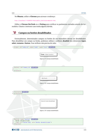113 HTML
No Ubuntu, utilize o Chrome para acessar o endereço:
http://localhost/~<USUARIO>/html/public_html/autocomplete.html.
Utilize o Chrome DevTools ou o Firebug para veriﬁcar os parâmetros enviados através do for-
mulário. Chame o instrutor caso tenha alguma dúvida.
Campos ou botões desabilitados
Eventualmente, determinados campos ou botões de um formulário devem ser desabilitados.
Para desabilitar um campo ou botão, podemos utilizar o atributo disabled dos elementos input,
select, textarea e button. Esse atributo não precisa de valor.
1 <input id="nome_id" name="nome" type="text" disabled >
Figura 2.77: Campos desabilitados
1 <select id="nomes_id" disabled >
2 ...
3 </select >
Figura 2.78: Campos desabilitados
1 <textarea disabled >
2 </textarea >
Figura 2.79: Campos desabilitados
1 <button type="button" disabled >
2 Botão desabilitado
3 <img src="botao.png" alt="Botão desabilitado">
4 </button >
www.facebook.com/k19treinamentos 113
 