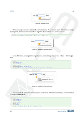 HTML 116
Figura 2.84: Validação de URL
Outras validações devem ser deﬁnidas explicitamente. Por exemplo, se um determinado campo
é obrigatório, devemos utilizar o atributo required. Esse atributo não precisa de valor.
1 <input id="nome_id" name="nome" type="text" required >
Figura 2.85: Validação de campo obrigatório
Se um determinado campo deve respeitar uma expressão regular, devemo utilizar o atributo pat-
tern.
1 <input
2 id="placa_id"
3 name="placa"
4 type="text"
5 pattern="[A-Z]{3} [0 -9]{4}"
6 title="As placas são formadas por 3 letras ou 4 números">
Figura 2.86: Validação com expressão regular
Se o conteúdo de um campo numérico deve estar em um determinado intervalo, podemo utilizar
os atributos min e max.
1 <input
2 id="idade_id"
3 name="idade"
4 type="number"
5 min="18"
6 max="60"
7 title="A idade miníma é 18 e a máxima é 60">
116 www.k19.com.br
 