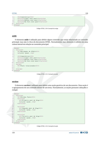 HTML 120
6 <h2>Comentários </h2>
7 <article >Legal este post!</article >
8 <article >Bacana este post!</article >
9 <article >Da hora este post!</article >
10 </article >
11 </body>
Código HTML 2.150: Exemplo de artigo
aside
O elemento aside é utilizado para deﬁnir algum conteúdo que esteja relacionado ao conteúdo
principal, mas não é o foco do documento HTML. Normalmente, esse elemento é exibido em uma
coluna lateral em relação ao conteúdo principal.
1 <body>
2 <article >
3 <h1>Novidades do HTML5</h1>
4 <p>Loren ipsum...</p>
5
6 <h2>Comentários </h2>
7 <article >Legal este post!</article >
8 <article >Bacana este post!</article >
9 <article >Da hora este post!</article >
10 </article >
11 <aside>
12 <h1>Posts relacionados </h1>
13 ...
14 </aside>
15 </body>
Código HTML 2.151: Exemplo de aside
section
O elemento section é utilizado para deﬁnir uma seção genérica de um documento. Uma seção é
o agrupamento de um conteúdo dentro de um tema. Normalmente, as seções possuem cabeçalho e
rodapé.
1 <body>
2 <section >
3 <h1>Últimos Posts</h1>
4 <article >
5 <h1>Primeiro post do blog</h1>
6 <p>Loren ipsum...</p>
7 </article >
8
9 <article >
10 <h1>Segundo post do blog</h1>
11 <p>Loren ipsum...</p>
12 </article >
13
14 <article >
15 <h1>Terceiro post do blog</h1>
16 <p>Loren ipsum...</p>
17 </article >
18 </section >
19 </body>
Código HTML 2.152: Exemplo de seção
120 www.k19.com.br
 