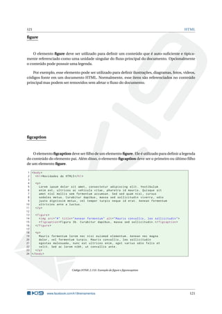121 HTML
ﬁgure
O elemento ﬁgure deve ser utilizado para deﬁnir um conteúdo que é auto-suﬁciente e tipica-
mente referenciado como uma unidade singular do ﬂuxo principal do documento. Opcionalmente
o conteúdo pode possuir uma legenda.
Por exemplo, esse elemento pode ser utilizado para deﬁnir ilustrações, diagramas, fotos, vídeos,
códigos fonte em um documento HTML. Normalmente, esse itens são referenciados no conteúdo
principal mas podem ser removidos sem afetar o ﬂuxo do documento.
ﬁgcaption
O elemento ﬁgcaption deve ser ﬁlho de um elemento ﬁgure. Ele é utilizado para deﬁnir a legenda
do conteúdo do elemento pai. Além disso, o elemento ﬁgcaption deve ser o primeiro ou último ﬁlho
de um elemento ﬁgure.
1 <body>
2 <h1>Novidades do HTML5</h1>
3
4 <p>
5 Lorem ipsum dolor sit amet , consectetur adipiscing elit. Vestibulum
6 enim est , ultrices ac vehicula vitae , pharetra id mauris. Quisque sit
7 amet nisl mollis sem fermentum accumsan. Sed sed quam nisi , cursus
8 sodales metus. Curabitur dapibus , massa sed sollicitudin viverra , odio
9 justo dignissim metus , vel tempor turpis neque id erat. Aenean fermentum
10 ultricies ante a luctus.
11 </p>
12
13 <figure >
14 <img src="#" title="Aenean fermentum" alt="Mauris convallis , leo sollicitudin">
15 <figcaption >Figura 3b. Curabitur dapibus , massa sed sollicitudin.</figcaption >
16 </figure >
17
18 <p>
19 Mauris fermentum lorem nec nisi euismod elementum. Aenean nec magna
20 dolor , vel fermentum turpis. Mauris convallis , leo sollicitudin
21 egestas malesuada , nunc est ultrices enim , eget varius odio felis et
22 velit. Sed ac lorem nibh , ut convallis ante.
23 </p>
24 </body>
Código HTML 2.153: Exemplo de ﬁgure e ﬁgurecaption
www.facebook.com/k19treinamentos 121
 
