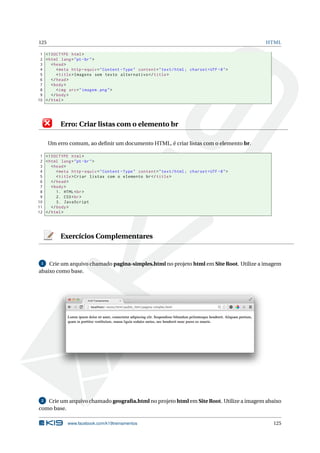 125 HTML
1 <!DOCTYPE html>
2 <html lang="pt-br">
3 <head>
4 <meta http -equiv="Content -Type" content="text/html; charset=UTF -8">
5 <title>Imagens sem texto alternativo </title>
6 </head>
7 <body>
8 <img src="imagem.png">
9 </body>
10 </html>
Erro: Criar listas com o elemento br
Um erro comum, ao deﬁnir um documento HTML, é criar listas com o elemento br.
1 <!DOCTYPE html>
2 <html lang="pt-br">
3 <head>
4 <meta http -equiv="Content -Type" content="text/html; charset=UTF -8">
5 <title>Criar listas com o elemento br</title>
6 </head>
7 <body>
8 1. HTML<br>
9 2. CSS<br>
10 3. JavaScript
11 </body>
12 </html>
Exercícios Complementares
1 Crie um arquivo chamado pagina-simples.html no projeto html em Site Root. Utilize a imagem
abaixo como base.
2 Crie um arquivo chamado geograﬁa.html no projeto html em Site Root. Utilize a imagem abaixo
como base.
www.facebook.com/k19treinamentos 125
 