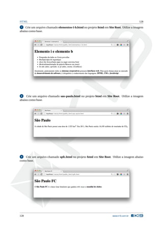 HTML 128
7 Crie um arquivo chamado elementos-i-b.html no projeto html em Site Root. Utilize a imagem
abaixo como base.
8 Crie um arquivo chamado sao-paulo.html no projeto html em Site Root. Utilize a imagem
abaixo como base.
9 Crie um arquivo chamado spfc.html no projeto html em Site Root. Utilize a imagem abaixo
como base.
128 www.k19.com.br
 
