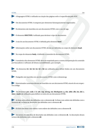 HTML 134
1 A linguagem HTML é utilizada na criação das páginas web e é especiﬁcada pelo W3C.
2 Um documento HTML é composto por elementos hierarquicamente organizados.
3 Os elementos são inseridos em um documento HTML com o uso de tags.
4 O elemento DOCTYPE é utilizado para declarar o tipo do documento.
5 A raiz de um documento HTML é deﬁnida pelo elemento html.
6 Informações sobre um documento HTML devem ser deﬁnidas no corpo do elemento head.
7 No corpo do elemento body, é deﬁnido o conteúdo do documento HTML.
8 A semântica dos elementos HTML deve ser respeitada para a correta interpretação do conteúdo
por buscadores e softwares de leitura (acessibilidade), por exemplo.
9 Os elementos h1, h2, h3, h4, h5 e h6 são utilizados para deﬁnir títulos em um documento
HTML.
10 Parágrafos são inseridos em um documento HTML com o elemento p.
11 Determinados caracteres devem ser inseridos em um documento HTML através do seu respec-
tivo código.
12 Os elementos pre, code, i, b, sub, sup, strong, em, blockquote, q, cite, abbr, dfn, ins, del, s,
time e mark são utilizados para deﬁnir os textos de um documento HTML.
13 As listas sem ordem são deﬁnidas com o elemento ul. As listas com ordem são deﬁnidas com o
elemento ol. As listas de descrições são deﬁnidas com o elemento dl.
14 Os itens das listas com ordem e sem ordem são deﬁnidos com o elemento li.
15 Os termos de uma lista de descrições são deﬁnidos com o elemento dt. As descrições desses
termos são deﬁnidas com o elemento dd.
134 www.k19.com.br
 