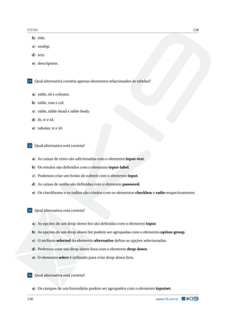 HTML 138
b) title.
c) tooltip.
d) text.
e) description.
11 Qual alternativa contém apenas elementos relacionados às tabelas?
a) table, td e column.
b) table, row e col.
c) table, table-head e table-body.
d) th, tr e td.
e) tabular, tr e td.
12 Qual alternativa está correta?
a) As caixas de texto são adicionadas com o elemento input-text.
b) Os rótulos são deﬁnidos com o elemento input-label.
c) Podemos criar um botão de submit com o elemento input.
d) As caixas de senha são deﬁnidas com o elemento password.
e) Os checkboxes e os radios são criados com os elementos checkbox e radio respectivamente.
13 Qual alternativa está correta?
a) As opções de um drop-down list são deﬁnidas com o elemento input.
b) As opções de um drop-down list podem ser agrupadas com o elemento option-group.
c) O atributo selected do elemento alternative deﬁne as opções selecionadas.
d) Podemos criar um drop-down lista com o elemento drop-down.
e) O elemento select é utilizado para criar drop-down lists.
14 Qual alternativa está correta?
a) Os campos de um formulário podem ser agrupados com o elemento inputset.
138 www.k19.com.br
 