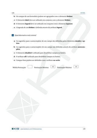 139 HTML
b) Os campos de um formulário podem ser agrupados com o elemento ﬁeldset.
c) O elemento label deve ser utilizado em conjunto com o elemento ﬁeldset.
d) O elemento legend deve ser utilizado em conjunto com o elemento inputset.
e) A legenda de um ﬁeldset é deﬁnida através do atributo legend.
15 Qual alternativa está correta?
a) As sugestões para o autocomplete de um campo são deﬁnidas pelos elementos datalist e op-
tion.
b) As sugestões para o autocomplete de um campo são deﬁnidas através do atributo autocom-
plete.
c) O elemento disabled é utilizado para desabilitar campos ou botões.
d) O atributo off é utilizado para desabilitar campos ou botões.
e) Campos ﬁxos podem ser deﬁnidos com o atributo no-write.
Minha Pontuação Pontuação Mínima:
12
Pontuação Máxima:
15
www.facebook.com/k19treinamentos 139
 