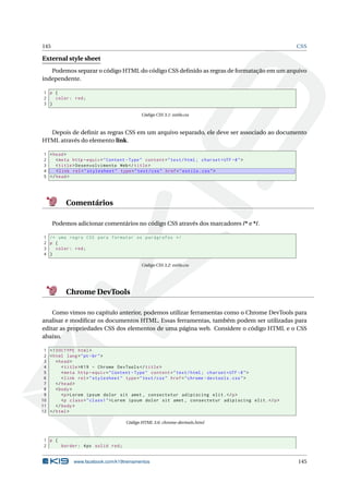 145 CSS
External style sheet
Podemos separar o código HTML do código CSS deﬁnido as regras de formatação em um arquivo
independente.
1 p {
2 color: red;
3 }
Código CSS 3.1: estilo.css
Depois de deﬁnir as regras CSS em um arquivo separado, ele deve ser associado ao documento
HTML através do elemento link.
1 <head>
2 <meta http -equiv="Content -Type" content="text/html; charset=UTF -8">
3 <title>Desenvolvimento Web</title>
4 <link rel="stylesheet" type="text/css" href="estilo.css">
5 </head>
Comentários
Podemos adicionar comentários no código CSS através dos marcadores /* e */.
1 /* uma regra CSS para formatar os parágrafos */
2 p {
3 color: red;
4 }
Código CSS 3.2: estilo.css
Chrome DevTools
Como vimos no capítulo anterior, podemos utilizar ferramentas como o Chrome DevTools para
analisar e modiﬁcar os documentos HTML. Essas ferramentas, também podem ser utilizadas para
editar as propriedades CSS dos elementos de uma página web. Considere o código HTML e o CSS
abaixo.
1 <!DOCTYPE html>
2 <html lang="pt-br">
3 <head>
4 <title>K19 - Chrome DevTools </title>
5 <meta http -equiv="Content -Type" content="text/html; charset=UTF -8">
6 <link rel="stylesheet" type="text/css" href="chrome -devtools.css">
7 </head>
8 <body>
9 <p>Lorem ipsum dolor sit amet , consectetur adipiscing elit.</p>
10 <p class="class1">Lorem ipsum dolor sit amet , consectetur adipiscing elit.</p>
11 </body>
12 </html>
Código HTML 3.6: chrome-devtools.html
1 p {
2 border: 4px solid red;
www.facebook.com/k19treinamentos 145
 