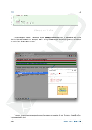 CSS 146
3 font -size: 20px;
4 }
5
6 .class1 {
7 color: blue;
8 border: 10px solid green;
9 }
Código CSS 3.3: chrome-devtools.css
Observe a ﬁgura abaixo. Através do painel Styles podemos visualizar as regras CSS que foram
aplicadas a um determinado elemento HTML. Esse painel também mostra a origem dessas regras e
as dimensões do box do elemento.
Podemos incluir, remover, desabilitar ou alterar as propriedades de um elemento clicando sobre
elas no painel Styles.
146 www.k19.com.br
 
