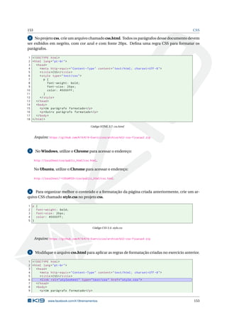 153 CSS
2 No projeto css, crie um arquivo chamado css.html. Todos os parágrafos desse documento devem
ser exibidos em negrito, com cor azul e com fonte 20px. Deﬁna uma regra CSS para formatar os
parágrafos.
1 <!DOCTYPE html>
2 <html lang="pt-br">
3 <head>
4 <meta http -equiv="Content -Type" content="text/html; charset=UTF -8">
5 <title>CSS</title>
6 <style type="text/css">
7 p {
8 font -weight: bold;
9 font -size: 20px;
10 color: #0000FF;
11 }
12 </style>
13 </head>
14 <body>
15 <p>Um parágrafo formatado </p>
16 <p>Outro parágrafo formatado </p>
17 </body>
18 </html>
Código HTML 3.7: css.html
Arquivo: https://github.com/K19/K19-Exercicios/archive/k02-css-fixacao2.zip
3 No Windows, utilize o Chrome para acessar o endereço:
http://localhost/css/public_html/css.html.
No Ubuntu, utilize o Chrome para acessar o endereço:
http://localhost/~<USUARIO>/css/public_html/css.html.
4 Para organizar melhor o conteúdo e a formatação da página criada anteriormente, crie um ar-
quivo CSS chamado style.css no projeto css.
1 p {
2 font -weight: bold;
3 font -size: 20px;
4 color: #0000FF;
5 }
Código CSS 3.4: style.css
Arquivo: https://github.com/K19/K19-Exercicios/archive/k02-css-fixacao4.zip
5 Modiﬁque o arquivo css.html para aplicar as regras de formatação criadas no exercício anterior.
1 <!DOCTYPE html>
2 <html lang="pt-br">
3 <head>
4 <meta http -equiv="Content -Type" content="text/html; charset=UTF -8">
5 <title>CSS</title>
6 <link rel="stylesheet" type="text/css" href="style.css">
7 </head>
8 <body>
9 <p>Um parágrafo formatado </p>
www.facebook.com/k19treinamentos 153
 