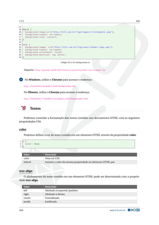 CSS 164
27
28 #div5 {
29 background -image:url("http ://k19.com.br/figs/seguro -treinamento.png");
30 background -repeat: no-repeat;
31 background -size: contain;
32 }
33
34 body {
35 background -image: url("http ://k19.com.br/figs/main -header -logo.png");
36 background -repeat: no-repeat;
37 background -attachment: fixed;
38 background -position: top center;
39 }
Código CSS 3.10: backgrounds.css
Arquivo: https://github.com/K19/K19-Exercicios/archive/k02-css-fixacao7.zip
8 No Windows, utilize o Chrome para acessar o endereço:
http://localhost/css/public_html/backgrounds.html.
No Ubuntu, utilize o Chrome para acessar o endereço:
http://localhost/~<USUARIO>/css/public_html/backgrounds.html.
Textos
Podemos controlar a formatação dos textos contidos nos documentos HTML com as seguintes
propriedades CSS.
color
Podemos deﬁnir a cor do texto contido em um elemento HTML através da propriedade color.
1 p {
2 color: blue;
3 }
Valor Descrição
color Uma cor CSS.
inherit Assume o valor da mesma propriedade no elemento HTML pai.
text-align
O alinhamento do texto contido em um elemento HTML pode ser determinado com a proprie-
dade text-align.
Valor Descrição
left Alinhado à esquerda (padrão).
right Alinhado à direita.
center Centralizado.
justify Justiﬁcado.
164 www.k19.com.br
 
