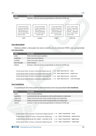 165 CSS
Valor Descrição
inherit Assume o valor da mesma propriedade no elemento HTML pai.
Lorem ipsum dolor
sit amet, consectetur
adipiscing elit. Cras
vehicula bibendum
arcu sit amet lacinia.
Sed dui nulla.
Lorem ipsum dolor
sit amet, consectetur
adipiscing elit. Cras
vehicula bibendum
arcu sit amet lacinia.
Sed dui nulla.
Lorem ipsum dolor
sit amet, consectetur
adipiscing elit. Cras
vehicula bibendum
arcu sit amet lacinia.
Sed dui nulla.
Lorem ipsum dolor
sit amet, consectetur
adipiscing elit. Cras
vehicula bibendum
arcu sit amet lacinia.
Sed dui nulla.
left center right justify
text-decoration
Podemos deﬁnir a decoração dos textos contidos em um elemento HTML com a propriedade
text-decoration.
Valor Descrição
none Texto sem decoração (padrão).
underline Texto com traço inferior.
overline Texto com traço superior.
line-through Texto riscado.
inherit Assume o valor da mesma propriedade no elemento HTML pai.
Lorem ipsum dolor sit amet, consectetur adipiscing elit. text-decoration: none
Lorem ipsum dolor sit amet, consectetur adipiscing elit. text-decoration: underline
Lorem ipsum dolor sit amet, consectetur adipiscing elit. text-decoration: overline
Lorem ipsum dolor sit amet, consectetur adipiscing elit. text-decoration: line-through
text-transform
A capitalização dos textos pode ser determinada através da propriedade text-transform.
Valor Descrição
none Texto normal (padrão).
capitalize A primeira letra de cada palavra será transformada em maiúscula.
uppercase Todas as letras do texto serão transformadas em maiúsculas.
lowercase Todas as letras do texto serão transformadas em minúsculas.
inherit Assume o valor da mesma propriedade no elemento HTML pai.
Lorem ipsum dolor sit amet. Consectetur adipiscing elit. text-transform: none
Lorem Ipsum Dolor Sit Amet. Consectetur Adipiscing. text-transform: capitalize
LOREM IPSUM DOLOR SIT AMET. CONSECTUR. text-transform: uppercase
lorem ipsum dolor sit amet, consectetur adipiscing elit. text-transform: lowercase
www.facebook.com/k19treinamentos 165
 