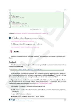 171 CSS
20 }
21
22 #p3 {
23 width: 400px;
24 white -space: pre -line;
25 }
26
27 #p4 {
28 width: 100px;
29 text -transform: uppercase;
30 letter -spacing: 5px;
31 text -shadow: 2px 2px #ff0000;
32 }
Código CSS 3.12: textos.css
Arquivo: https://github.com/K19/K19-Exercicios/archive/k02-css-fixacao10.zip
11 No Windows, utilize o Chrome para acessar o endereço:
http://localhost/css/public_html/textos.html.
No Ubuntu, utilize o Chrome para acessar o endereço:
http://localhost/~<USUARIO>/css/public_html/textos.html.
Fontes
Podemos controlar as fontes utilizadas nos textos de uma página web com as seguintes proprie-
dades.
font-family
Uma lista com as fontes desejadas ordenadas por prioridade pode ser determinada através da
propriedade font-family.
1 font -family: "Arial Black", "Georgia", "Courier New";
Eventualmente, uma determinada fonte pode não estar disponível. Os navegadores devem uti-
lizar a primeira fonte disponível da lista deﬁnida com a propriedade font-family. Por isso, essa lista
deve ser ordenada da fonte com maior prioridade para a fonte com menor prioridade.
Algumas fontes são consideradas seguras (Web Safe Fonts). Essa qualidade é atribuída às fontes
que são suportadas em praticamente todos os sistemas operacionais e navegadores. Uma lista com
essas fontes pode ser consultada no endereço http://cssfontstack.com/.
A linguagem CSS classiﬁca as fontes em 5 grupos genéricos:
• serif: Fontes serifadas. Os acabamentos nas extremidades das hastes das letras são denomina-
dos serifas.
• sans-serif: Fontes não serifadas.
• cursive: Fontes com estilo semelhante à escrita manual.
www.facebook.com/k19treinamentos 171
 