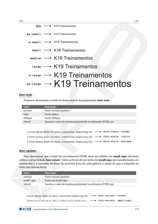 173 CSS
K19 Treinamentos
K19 Treinamentos
K19 Treinamentos
K19 Treinamentos
K19 Treinamentos
K19 Treinamentos
K19 Treinamentos
xx-small
x-small
small
medium
large
x-large
xx-large
K19 Treinamentos9px
font-style
Podemos determinar o estilo da fonte através da propriedade font-style.
Valor Descrição
normal Fonte normal (padrão).
italic Fonte itálica.
oblique Fonte oblíqua.
inherit Assume o valor da mesma propriedade no elemento HTML pai.
Lorem ipsum dolor sit amet, consectetur adipiscing elit. font-style: normal
Lorem ipsum dolor sit amet, consectetur adipiscing elit.
font-style: italic
font-style: oblique
Lorem ipsum dolor sit amet, consectetur adipiscing elit.
font-variant
Para determinar que o texto de um elemento HTML deve ser exibido em small caps, devemos
utilizar a propriedade font-vaiant. Todas as letras de um texto em small caps são transformadas em
maiúsculas e o tamanho da fonte da primeira letra de cada palavra é maior do que o tamanho da
fonte das demais letras.
Valor Descrição
normal Fonte normal (padrão).
small-caps Fonte em small caps.
inherit Assume o valor da mesma propriedade no elemento HTML pai.
Lorem ipsum dolor sit amet, consectetur adipiscing elit. font-variant: normal
font-variant: small-capsLOREM IPSUM DOLOR SIT AMET, CONSECTETUR ADIPISCING E...
www.facebook.com/k19treinamentos 173
 