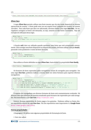 175 CSS
1 font: font -style font -variant font -weight font -size/line -height font -family;
@font-face
A regra @font-face permite utilizar uma fonte mesmo que ela não esteja disponível no sistema
operacional do usuário. A fonte pode estar em um arquivo local (máquina do usuário) ou remoto
(servidor). Para cada fonte que deve ser adicionada, devemos deﬁnir uma regra font-face. Os na-
vegadores carregam as fontes sob demanda, ou seja, somente se elas forem necessárias. Veja um
exemplo de utilização dessa regra.
1 @font -face {
2 font -family: ’K19 ’;
3 src: url(’http://www.k19.com.br/fonts/K19.woff ’);
4 }
A função url() deve ser utilizada quando queremos uma fonte que está armazenada remota-
mente. Para carregar uma fonte disponível na máquina do usuário, devemos utilizar a função local(),
passando como parâmetro o nome da fonte desejada.
1 @font -face {
2 font -family: ’NomeDaFonte ’;
3 src: local(’nome -da-fonte ’);
4 }
Para utilizar as fontes deﬁnidas na regra @font-face, basta deﬁnir a a propriedade font-family.
1 font -family: ’NomeDaFonte ’;
Os formatos de fonte suportados pelos navegadores variam de navegador para navegador. Em
uma regra font-face, podemos indicar a mesma fonte em vários formatos para suportar diversos
navegadores.
1 @font -face {
2 font -family: ’NomeDaFonte ’;
3 src: url(’nome -da-fonte.eot ’); /* IE9 */
4 src: url(’nome -da-fonte.eot?#iefix ’) format(’embedded -opentype ’), /* IE6 -IE8 */
5 url(’nome -da-fonte.woff ’) format(’woff ’), /* Navegadores Modernos */
6 url(’nome -da-fonte.ttf ’) format(’truetype ’), /* Safari , Android , iOS */
7 url(’nome -da-fonte.svg#webfontregular ’) format(’svg ’); /* iOS antigos */
8 }
O suporte dos navegadores aos diversos formatos de fonte está constantemente evoluindo. Há
diversos sites que informam de maneira atualizada quais formatos são suportados por cada navega-
dor. Recomendamos o site Can I use (http://caniuse.com/).
Existem diversos repositórios de fontes pagas e/ou gratuitas. Podemos utilizar as fontes des-
ses repositórios através da regra font-face. Um dos repositórios mais importantes é o Google Fonts
(http://www.google.com/fonts).
Outras propriedades
A linguagem CSS deﬁne mais algumas propriedades de formatação de fonte.
• font-size-adjust
www.facebook.com/k19treinamentos 175
 