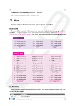 177 CSS
No Ubuntu, utilize o Chrome para acessar o endereço:
http://localhost/~<USUARIO>/css/public_html/fontes.html.
Listas
Podemos controlar a formatação das listas com as seguintes propriedades.
list-style-type
Podemos deﬁnir o símbolo utilizado nos itens de uma determinada lista com a propriedade list-
style-type. A listagem completa desses símbolos pode ser consultada no endereço http://www.w3.
org/TR/css3-lists/#ua-stylesheet. Veja alguns possíveis valores da propriedade list-style-type.
K19 Treinamentos
K19 Treinamentos
K19 Treinamentos
disc
K19 Treinamentos
K19 Treinamentos
K19 Treinamentos
circle
K19 Treinamentos
K19 Treinamentos
K19 Treinamentos
square
Listas sem ordem
decimal
1. K19 Treinamentos
2. K19 Treinamentos
3. K19 Treinamentos
upper-roman
I. K19 Treinamentos
II. K19 Treinamentos
III. K19 Treinamentos
lower-roman
i. K19 Treinamentos
ii. K19 Treinamentos
iii. K19 Treinamentos
Listas com ordem
upper-alpha
A. K19 Treinamentos
B. K19 Treinamentos
C. K19 Treinamentos
lower-alpha
a. K19 Treinamentos
b. K19 Treinamentos
c. K19 Treinamentos
hebrew
‫.א‬ K19 Treinamentos
‫.ב‬ K19 Treinamentos
‫.ג‬ K19 Treinamentos
lower-greek
α. K19 Treinamentos
β. K19 Treinamentos
γ. K19 Treinamentos
katakana
ア. K19 Treinamentos
イ. K19 Treinamentos
ウ. K19 Treinamentos
cjk-ideographic
一. K19 Treinamentos
二. K19 Treinamentos
三. K19 Treinamentos
list-style-image
É possível deﬁnir uma imagem para ser utilizada nos itens de uma determinada lista com a pro-
priedade list-style-image.
Valor Descrição
url(“url”) URL da imagem.
www.facebook.com/k19treinamentos 177
 