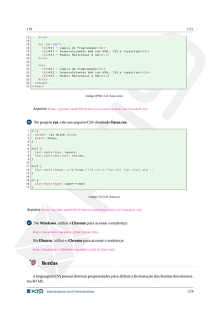 179 CSS
13 </ul>
14
15 <ul id="ul2">
16 <li>K01 - Lógica de Programação </li>
17 <li>K02 - Desenvolvimento Web com HTML , CSS e JavaScript </li>
18 <li>K03 - Modelo Relacional e SQL</li>
19 </ul>
20
21 <ol>
22 <li>K01 - Lógica de Programação </li>
23 <li>K02 - Desenvolvimento Web com HTML , CSS e JavaScript </li>
24 <li>K03 - Modelo Relacional e SQL</li>
25 </ol>
26 </body>
27 </html>
Código HTML 3.12: listas.html
Arquivo: https://github.com/K19/K19-Exercicios/archive/k02-css-fixacao15.zip
16 No projeto css, crie um arquivo CSS chamado listas.css.
1 li {
2 border: 2px black solid;
3 width: 400px;
4 }
5
6 #ul1 {
7 list -style -type: square;
8 list -style -position: inside;
9 }
10
11 #ul2 {
12 list -style -image: url(’http://k19.com.br/figs/k02 -logo -small.png ’);
13 }
14
15 ol {
16 list -style -type: upper -roman;
17 }
Código CSS 3.22: listas.css
Arquivo: https://github.com/K19/K19-Exercicios/archive/k02-css-fixacao16.zip
17 No Windows, utilize o Chrome para acessar o endereço:
http://localhost/css/public_html/listas.html.
No Ubuntu, utilize o Chrome para acessar o endereço:
http://localhost/~<USUARIO>/css/public_html/listas.html.
Bordas
A linguagem CSS possui diversas propriedades para deﬁnir a formatação das bordas dos elemen-
tos HTML.
www.facebook.com/k19treinamentos 179
 