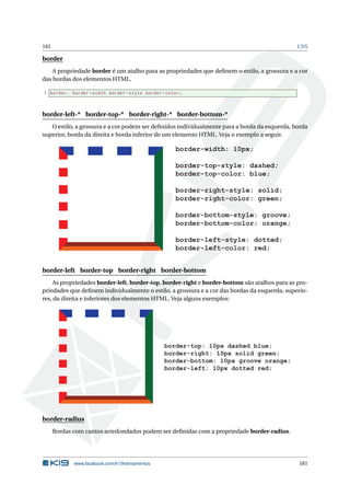 181 CSS
border
A propriedade border é um atalho para as propriedades que deﬁnem o estilo, a grossura e a cor
das bordas dos elementos HTML.
1 border: border -width border -style border -color;
border-left-* border-top-* border-right-* border-bottom-*
O estilo, a grossura e a cor podem ser deﬁnidos individualmente para a borda da esquerda, borda
superior, borda da direita e borda inferior de um elemento HTML. Veja o exemplo a seguir.
border-width: 10px;
border-top-style: dashed;
border-top-color: blue;
border-right-style: solid;
border-right-color: green;
border-bottom-style: groove;
border-bottom-color: orange;
border-left-style: dotted;
border-left-color: red;
border-left border-top border-right border-bottom
As propriedades border-left, border-top, border-right e border-bottom são atalhos para as pro-
priedades que deﬁnem individualmente o estilo, a grossura e a cor das bordas da esquerda, superio-
res, da direita e inferiores dos elementos HTML. Veja alguns exemplos:
border-top: 10px dashed blue;
border-right: 10px solid green;
border-bottom: 10px groove orange;
border-left: 10px dotted red;
border-radius
Bordas com cantos arredondados podem ser deﬁnidas com a propriedade border-radius.
www.facebook.com/k19treinamentos 181
 