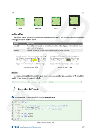 187 CSS
thin medium thick 10px
outline-offset
Podemos deﬁnir a distância do outline de um elemento HTML em relação às bordas do mesmo
com a propriedade outline-offset.
Valor Descrição
medida A medida corresponde ao tamanho do outline-offset (0px é o valor padrão). Esse
valor pode ser negativo.
inherit Assume o valor da mesma propriedade no elemento HTML pai.
Lorem ipsum dolor sit amet, consectetur adipiscing
elit. Aliquam accumsan vehicula diam sit amet
bibendum. Aliquam sed tempor tellus. Duis
placerat suscipit turpis in sollicitudin. Nunc lacus
magna, auctor vitae venenatis eu, dictum ac augue.
outline-offset: 10px
Lorem ipsum dolor sit amet, consectetur adipiscing
elit. Aliquam accumsan vehicula diam sit amet
bibendum. Aliquam sed tempor tellus. Duis
placerat suscipit turpis in sollicitudin. Nunc lacus
magna, auctor vitae venenatis eu, dictum ac augue.
outline-offset: -5px
outline
A propriedade outline é um atalho para as propriedades outline-color, outline-style e outline-
width. Veja a sintaxe dessa propriedade.
1 outline: outline -color outline -style outline -width;
Exercícios de Fixação
21 No projeto css, crie um arquivo chamado outlines.html.
1 <!DOCTYPE html>
2 <html lang="pt-br">
3 <head>
4 <meta http -equiv="Content -Type" content="text/html; charset=UTF -8">
5 <title>K19 - Outlines </title>
6 <link rel="stylesheet" type="text/css" href="outlines.css">
7 </head>
8 <body>
9 <div id="div1"></div>
10 <div id="div2"></div>
11 <div id="div3"></div>
12 </body>
13 </html>
Código HTML 3.14: outlines.html
www.facebook.com/k19treinamentos 187
 