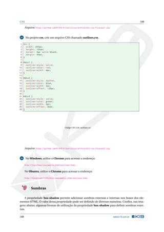 CSS 188
Arquivo: https://github.com/K19/K19-Exercicios/archive/k02-css-fixacao21.zip
22 No projeto css, crie um arquivo CSS chamado outlines.css.
1 div {
2 width: 200px;
3 height: 100px;
4 border: 4px solid black;
5 margin: 50px;
6 }
7
8 #div1 {
9 outline -style: solid;
10 outline -color: red;
11 outline -width: 4px;
12 }
13
14 #div2 {
15 outline -style: dashed;
16 outline -color: blue;
17 outline -width: 2px;
18 outline -offset: -20px;
19 }
20
21 #div3 {
22 outline -style: solid;
23 outline -color: green;
24 outline -width: 4px;
25 outline -offset: 20px;
26 }
Código CSS 3.26: outlines.css
Arquivo: https://github.com/K19/K19-Exercicios/archive/k02-css-fixacao22.zip
23 No Windows, utilize o Chrome para acessar o endereço:
http://localhost/css/public_html/outlines.html.
No Ubuntu, utilize o Chrome para acessar o endereço:
http://localhost/~<USUARIO>/css/public_html/outlines.html.
Sombras
A propriedade box-shadow permite adicionar sombras externas e internas nos boxes dos ele-
mentos HTML. O valor dessa propriedade pode ser deﬁnido de diversas maneiras. Conﬁra, nas ima-
gens abaixo, algumas formas de utilização da propriedade box-shadow para deﬁnir sombras exter-
nas.
188 www.k19.com.br
 