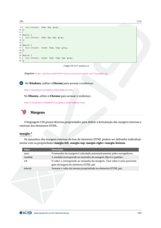 191 CSS
9 box -shadow: 10px 5px gray;
10 }
11
12 #div2 {
13 box -shadow: 10px 5px 5px gray;
14 }
15
16 #div3 {
17 box -shadow: inset 10px 10px gray;
18 }
19
20 #div4 {
21 box -shadow: inset 10px 10px 5px gray;
22 }
Código CSS 3.27: sombras.css
Arquivo: https://github.com/K19/K19-Exercicios/archive/k02-css-fixacao25.zip
26 No Windows, utilize o Chrome para acessar o endereço:
http://localhost/css/public_html/sombras.html.
No Ubuntu, utilize o Chrome para acessar o endereço:
http://localhost/~<USUARIO>/css/public_html/sombras.html.
Margens
A linguagem CSS possui diversas propriedades para deﬁnir a formatação das margens internas e
externas dos elementos HTML.
margin-*
Os tamanhos das margens externas do box de elemento HTML podem ser deﬁnidos individual-
mente com as propriedades margin-left, margin-top, margin-right e margin-bottom.
Valor Descrição
auto O tamanho da margem é calculado automaticamente pelos navegadores.
medida A medida corresponde ao tamanho da margem (0px é o padrão).
x% O valor x corresponde ao tamanho da margem. Esse valor é uma porcenta-
gem da largura do elemento HTML pai.
inherit Assume o valor da mesma propriedade no elemento HTML pai.
www.facebook.com/k19treinamentos 191
 