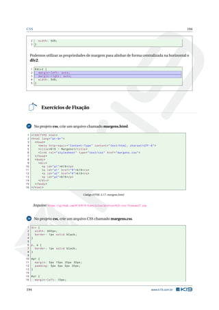 CSS 194
2 width: 50%;
3 }
Podemos utilizar as propriedades de margem para alinhar de forma centralizada na horizontal o
div2.
1 #div2 {
2 margin -left: auto;
3 margin -right: auto;
4 width: 50%;
5 }
Exercícios de Fixação
27 No projeto css, crie um arquivo chamado margens.html.
1 <!DOCTYPE html>
2 <html lang="pt-br">
3 <head>
4 <meta http -equiv="Content -Type" content="text/html; charset=UTF -8">
5 <title>K19 - Margens </title>
6 <link rel="stylesheet" type="text/css" href="margens.css">
7 </head>
8 <body>
9 <div>
10 <p id="p1">K19</p>
11 <a id="a1" href="#">k19</a>
12 <a id="a2" href="#">k19</a>
13 <p id="p2">K19</p>
14 </div>
15 </body>
16 </html>
Código HTML 3.17: margens.html
Arquivo: https://github.com/K19/K19-Exercicios/archive/k02-css-fixacao27.zip
28 No projeto css, crie um arquivo CSS chamado margens.css.
1 div {
2 width: 600px;
3 border: 1px solid black;
4 }
5
6 p, a {
7 border: 1px solid black;
8 }
9
10 #p1 {
11 margin: 5px 10px 20px 30px;
12 padding: 5px 0px 0px 20px;
13 }
14
15 #a1 {
16 margin -left: 10px;
194 www.k19.com.br
 