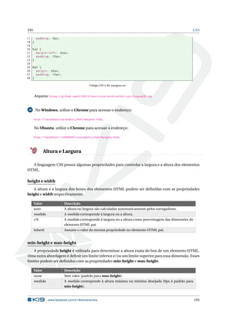 195 CSS
17 padding: 5px;
18 }
19
20 #a2 {
21 margin -left: 20px;
22 padding: 10px;
23 }
24
25 #p2 {
26 margin: 20px;
27 padding: 10px;
28 }
Código CSS 3.30: margens.css
Arquivo: https://github.com/K19/K19-Exercicios/archive/k02-css-fixacao28.zip
29 No Windows, utilize o Chrome para acessar o endereço:
http://localhost/css/public_html/margens.html.
No Ubuntu, utilize o Chrome para acessar o endereço:
http://localhost/~<USUARIO>/css/public_html/margens.html.
Altura e Largura
A linguagem CSS possui algumas propriedades para controlar a largura e a altura dos elementos
HTML.
height e width
A altura e a largura dos boxes dos elementos HTML podem ser deﬁnidas com as propriedades
height e width respectivamente.
Valor Descrição
auto A altura ou largura são calculadas automaticamente pelos navegadores.
medida A medida corresponde à largura ou a altura.
x% A medida corresponde à largura ou a altura como porcentagem das dimensões do
elemento HTML pai
inherit Assume o valor da mesma propriedade no elemento HTML pai.
min-height e max-height
A propriedade height é utilizada para determinar a altura exata do box de um elemento HTML.
Uma outra abordagem é deﬁnir um limite inferior e/ou um limite superior para essa dimensão. Esses
limites podem ser deﬁnidos com as propriedades min-height e max-height.
Valor Descrição
none Sem valor (padrão para max-height).
medida A medida corresponde à altura máxima ou mínima desejada (0px é padrão para
min-height).
www.facebook.com/k19treinamentos 195
 