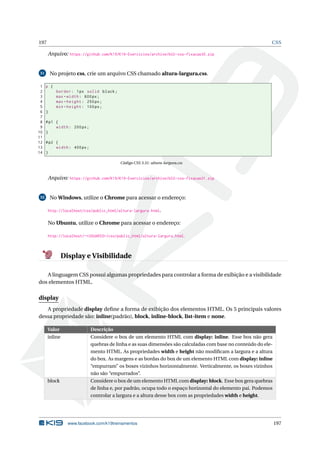 197 CSS
Arquivo: https://github.com/K19/K19-Exercicios/archive/k02-css-fixacao30.zip
31 No projeto css, crie um arquivo CSS chamado altura-largura.css.
1 p {
2 border: 1px solid black;
3 max -width: 600px;
4 max -height: 250px;
5 min -height: 100px;
6 }
7
8 #p1 {
9 width: 200px;
10 }
11
12 #p2 {
13 width: 400px;
14 }
Código CSS 3.31: altura-largura.css
Arquivo: https://github.com/K19/K19-Exercicios/archive/k02-css-fixacao31.zip
32 No Windows, utilize o Chrome para acessar o endereço:
http://localhost/css/public_html/altura-largura.html.
No Ubuntu, utilize o Chrome para acessar o endereço:
http://localhost/~<USUARIO>/css/public_html/altura-largura.html.
Display e Visibilidade
A linguagem CSS possui algumas propriedades para controlar a forma de exibição e a visibilidade
dos elementos HTML.
display
A propriedade display deﬁne a forma de exibição dos elementos HTML. Os 5 principais valores
dessa propriedade são: inline(padrão), block, inline-block, list-item e none.
Valor Descrição
inline Considere o box de um elemento HTML com display: inline. Esse box não gera
quebras de linha e as suas dimensões são calculadas com base no conteúdo do ele-
mento HTML. As propriedades width e height não modiﬁcam a largura e a altura
do box. As margens e as bordas do box de um elemento HTML com display: inline
“empurram” os boxes vizinhos horizontalmente. Verticalmente, os boxes vizinhos
não são “empurrados”.
block Considere o box de um elemento HTML com display: block. Esse box gera quebras
de linha e, por padrão, ocupa todo o espaço horizontal do elemento pai. Podemos
controlar a largura e a altura desse box com as propriedades width e height.
www.facebook.com/k19treinamentos 197
 