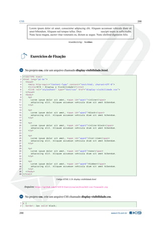 CSS 200
Lorem ipsum dolor sit amet, consectetur adipiscing elit. Aliquam accumsan vehicula diam sit
amet bibendum. Aliquam sed tempor tellus. Duis suscipit turpis in sollicitudin.
Nunc lacus magna, auctor vitae venenatis eu, dictum ac augue. Nunc eleifend dignissim felis.
visibility: hidden
Exercícios de Fixação
33 No projeto css, crie um arquivo chamado display-visibilidade.html.
1 <!DOCTYPE html>
2 <html lang="pt-br">
3 <head>
4 <meta http -equiv="Content -Type" content="text/html; charset=UTF -8">
5 <title>K19 - Display e Visibilidade </title>
6 <link rel="stylesheet" type="text/css" href="display -visibilidade.css">
7 </head>
8 <body>
9 <p>
10 Lorem ipsum dolor sit amet , <span id="span1">inline </span>
11 adipiscing elit. Aliquam accumsan vehicula diam sit amet bibendum.
12 </p>
13
14 <p>
15 Lorem ipsum dolor sit amet , <span id="span2">block</span>
16 adipiscing elit. Aliquam accumsan vehicula diam sit amet bibendum.
17 </p>
18
19 <p>
20 Lorem ipsum dolor sit amet , <span id="span3">inline -block</span>
21 adipiscing elit. Aliquam accumsan vehicula diam sit amet bibendum.
22 </p>
23
24 <p>
25 Lorem ipsum dolor sit amet , <span id="span4">list -item</span>
26 adipiscing elit. Aliquam accumsan vehicula diam sit amet bibendum.
27 </p>
28
29 <p>
30 Lorem ipsum dolor sit amet , <span id="span5">none</span>
31 adipiscing elit. Aliquam accumsan vehicula diam sit amet bibendum.
32 </p>
33
34 <p>
35 Lorem ipsum dolor sit amet , <span id="span6">hidden </span>
36 adipiscing elit. Aliquam accumsan vehicula diam sit amet bibendum.
37 </p>
38 </body>
39 </html>
Código HTML 3.19: display-visibilidade.html
Arquivo: https://github.com/K19/K19-Exercicios/archive/k02-css-fixacao33.zip
34 No projeto css, crie um arquivo CSS chamado display-visibilidade.css.
1 p {
2 border: 2px solid black;
200 www.k19.com.br
 